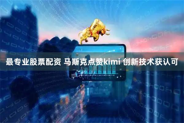 最专业股票配资 马斯克点赞kimi 创新技术获认可