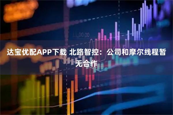 达宝优配APP下载 北路智控：公司和摩尔线程暂无合作