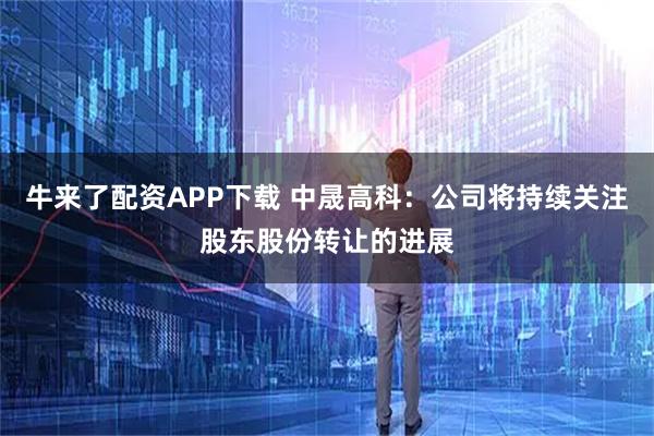 牛来了配资APP下载 中晟高科：公司将持续关注股东股份转让的进展