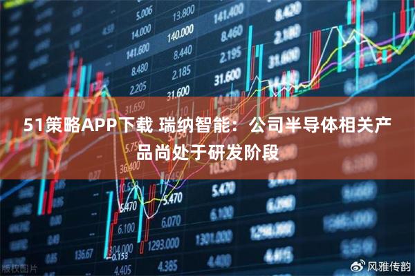 51策略APP下载 瑞纳智能：公司半导体相关产品尚处于研发阶段