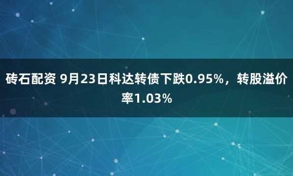 砖石配资 9月23日科达转债下跌0.95%，转股溢价率1.03%