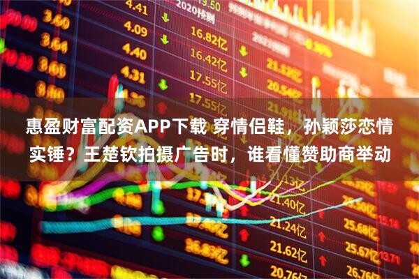 惠盈财富配资APP下载 穿情侣鞋，孙颖莎恋情实锤？王楚钦拍摄广告时，谁看懂赞助商举动