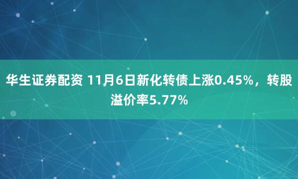 华生证券配资 11月6日新化转债上涨0.45%，转股溢价率5.77%