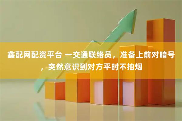 鑫配网配资平台 一交通联络员，准备上前对暗号，突然意识到对方平时不抽烟