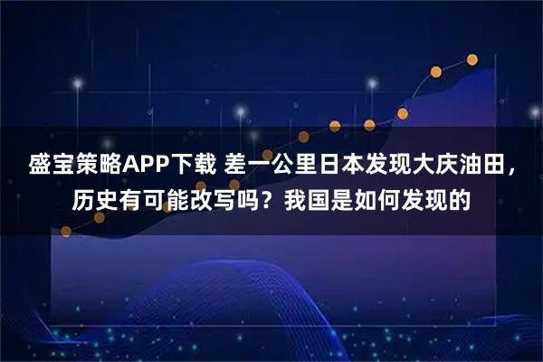 盛宝策略APP下载 差一公里日本发现大庆油田，历史有可能改写吗？我国是如何发现的