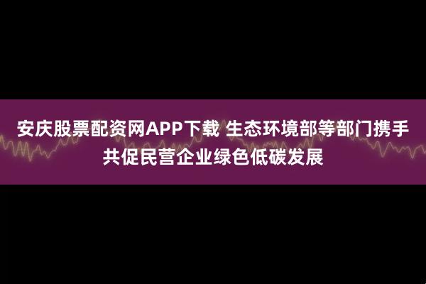 安庆股票配资网APP下载 生态环境部等部门携手共促民营企业绿色低碳发展