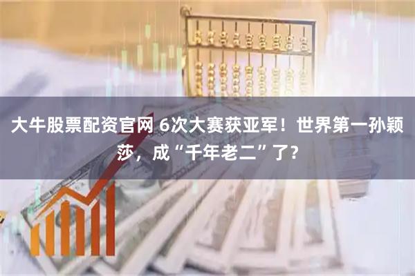 大牛股票配资官网 6次大赛获亚军！世界第一孙颖莎，成“千年老二”了？