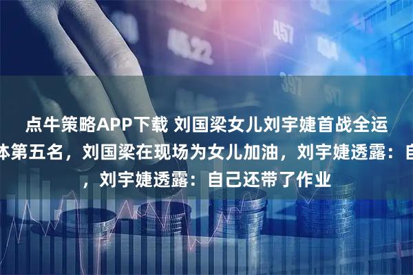 点牛策略APP下载 刘国梁女儿刘宇婕首战全运会，获女子团体第五名，刘国梁在现场为女儿加油，刘宇婕透露：自己还带了作业