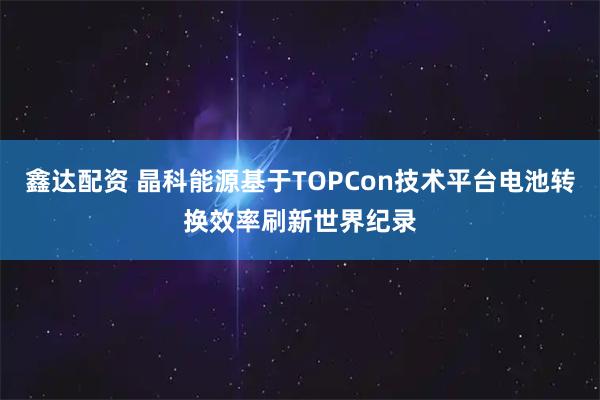 鑫达配资 晶科能源基于TOPCon技术平台电池转换效率刷新世界纪录