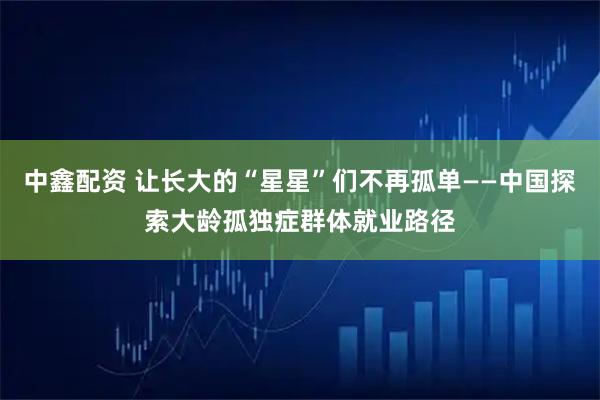 中鑫配资 让长大的“星星”们不再孤单——中国探索大龄孤独症群体就业路径