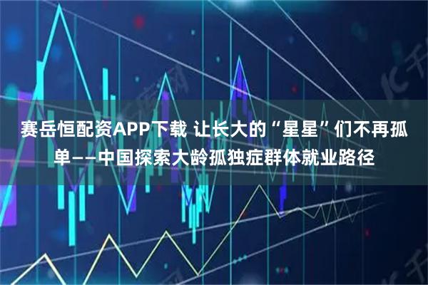 赛岳恒配资APP下载 让长大的“星星”们不再孤单——中国探索大龄孤独症群体就业路径