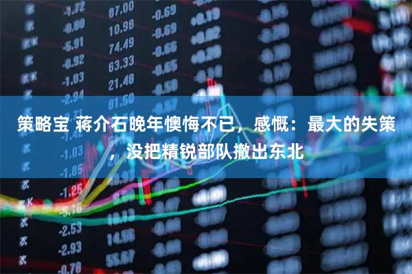 策略宝 蒋介石晚年懊悔不已，感慨：最大的失策，没把精锐部队撤出东北