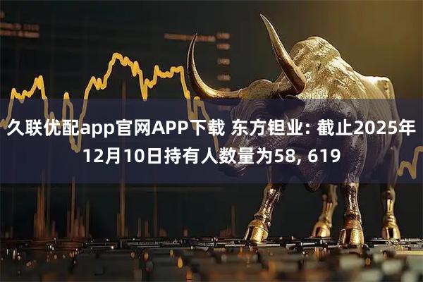 久联优配app官网APP下载 东方钽业: 截止2025年12月10日持有人数量为58, 619