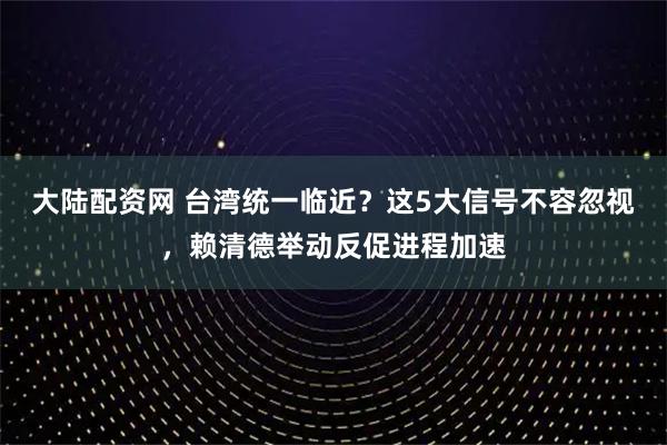 大陆配资网 台湾统一临近？这5大信号不容忽视，赖清德举动反促进程加速