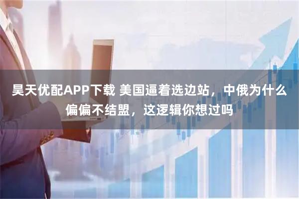 昊天优配APP下载 美国逼着选边站，中俄为什么偏偏不结盟，这逻辑你想过吗