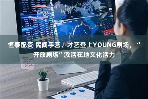 恒泰配资 民间手艺、才艺登上YOUNG剧场，“开放剧场”激活在地文化活力