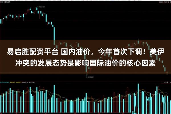 易启胜配资平台 国内油价，今年首次下调！美伊冲突的发展态势是影响国际油价的核心因素