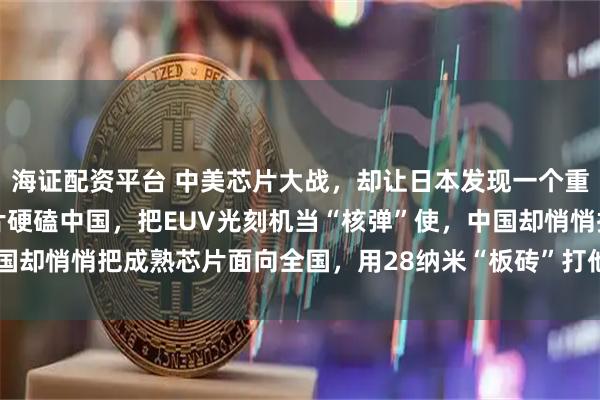 海证配资平台 中美芯片大战，却让日本发现一个重大秘密！美国靠尖端芯片硬磕中国，把EUV光刻机当“核弹”使，中国却悄悄把成熟芯片面向全国，用28纳米“板砖”打他们一个措手不及！