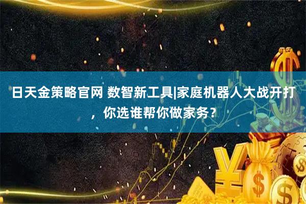 日天金策略官网 数智新工具|家庭机器人大战开打，你选谁帮你做家务？