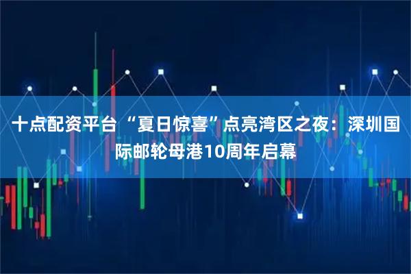 十点配资平台 “夏日惊喜”点亮湾区之夜：深圳国际邮轮母港10周年启幕