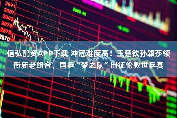 信弘配资APP下载 冲冠难度高！王楚钦孙颖莎领衔新老组合，国乒“梦之队”出征伦敦世乒赛