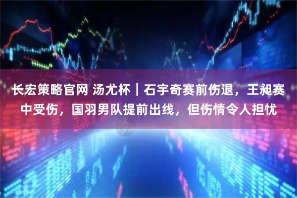 长宏策略官网 汤尤杯｜石宇奇赛前伤退，王昶赛中受伤，国羽男队提前出线，但伤情令人担忧