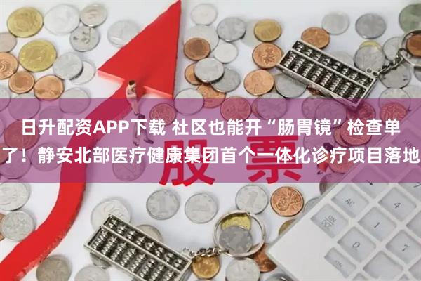 日升配资APP下载 社区也能开“肠胃镜”检查单了！静安北部医疗健康集团首个一体化诊疗项目落地