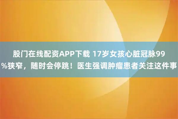 股门在线配资APP下载 17岁女孩心脏冠脉99%狭窄，随时会停跳！医生强调肿瘤患者关注这件事