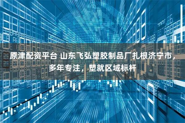 原津配资平台 山东飞弘塑胶制品厂扎根济宁市，多年专注，塑就区域标杆