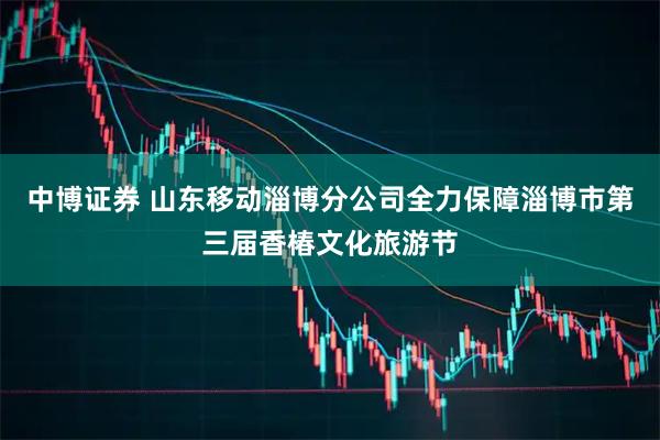 中博证券 山东移动淄博分公司全力保障淄博市第三届香椿文化旅游节