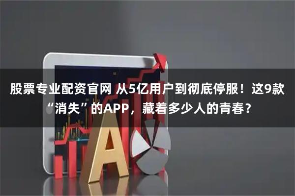 股票专业配资官网 从5亿用户到彻底停服！这9款“消失”的APP，藏着多少人的青春？